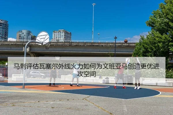 马刺评估瓦塞尔外线火力如何为文班亚马创造更优进攻空间