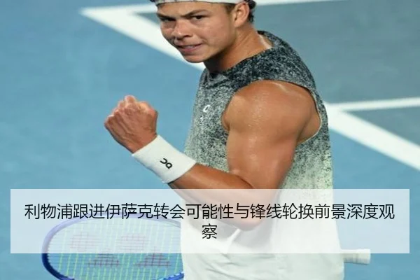 利物浦跟进伊萨克转会可能性与锋线轮换前景深度观察